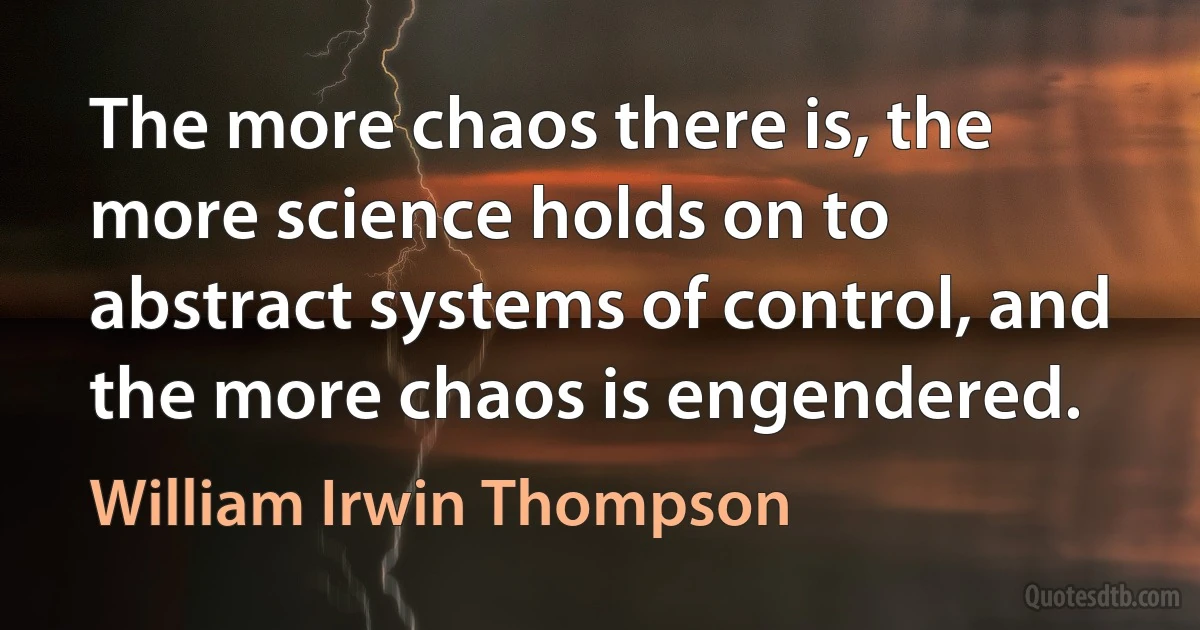 The more chaos there is, the more science holds on to abstract systems of control, and the more chaos is engendered. (William Irwin Thompson)