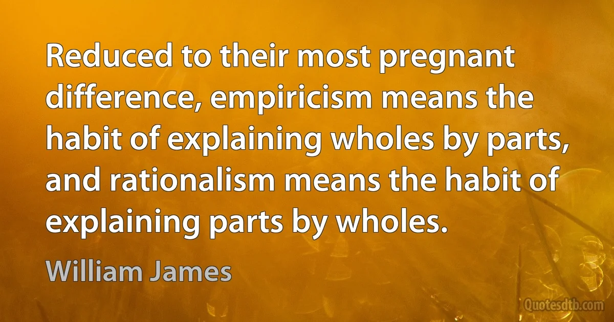 Reduced to their most pregnant difference, empiricism means the habit of explaining wholes by parts, and rationalism means the habit of explaining parts by wholes. (William James)