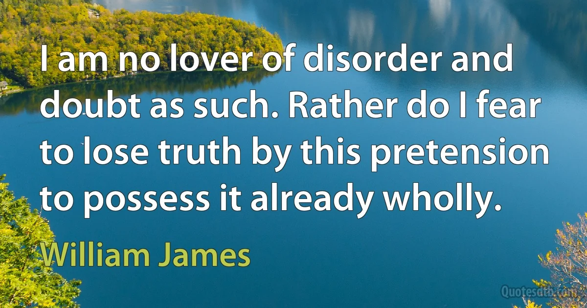 I am no lover of disorder and doubt as such. Rather do I fear to lose truth by this pretension to possess it already wholly. (William James)