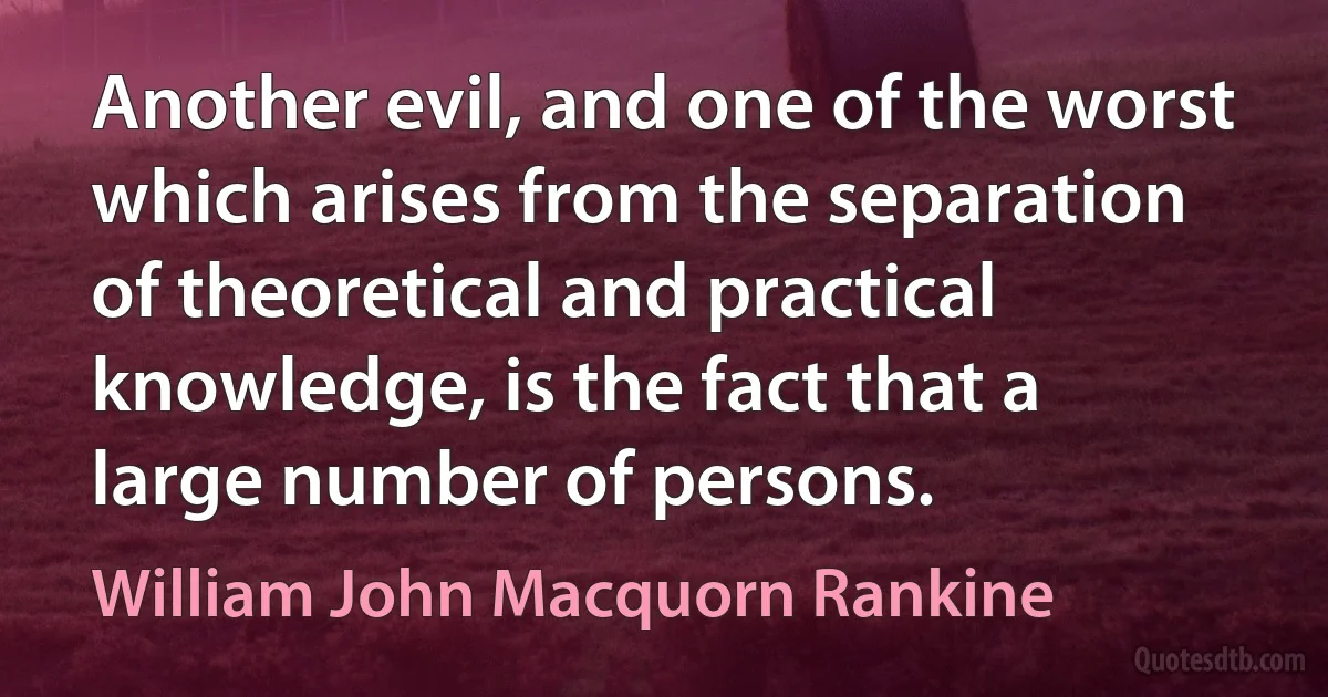 Another evil, and one of the worst which arises from the separation of theoretical and practical knowledge, is the fact that a large number of persons. (William John Macquorn Rankine)