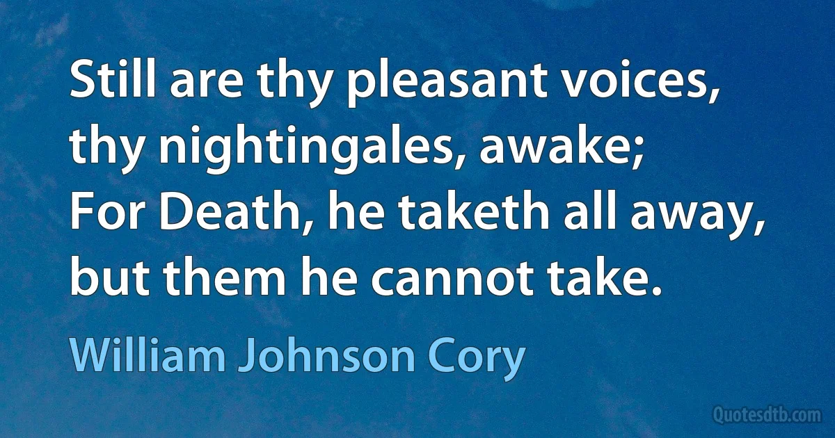 Still are thy pleasant voices, thy nightingales, awake;
For Death, he taketh all away, but them he cannot take. (William Johnson Cory)