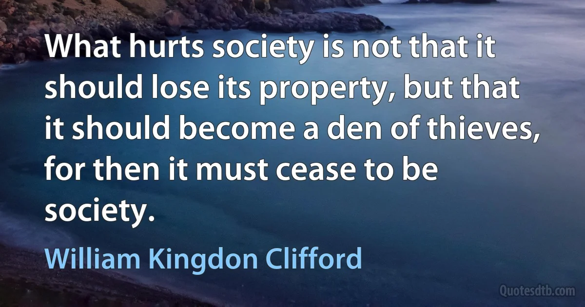 What hurts society is not that it should lose its property, but that it should become a den of thieves, for then it must cease to be society. (William Kingdon Clifford)