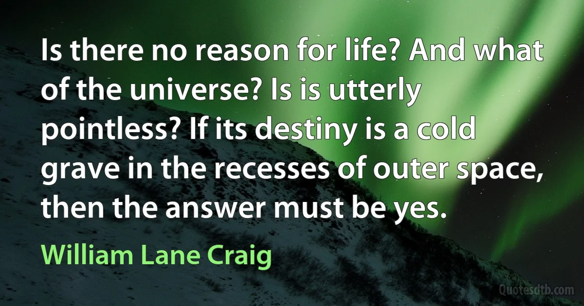 Is there no reason for life? And what of the universe? Is is utterly pointless? If its destiny is a cold grave in the recesses of outer space, then the answer must be yes. (William Lane Craig)