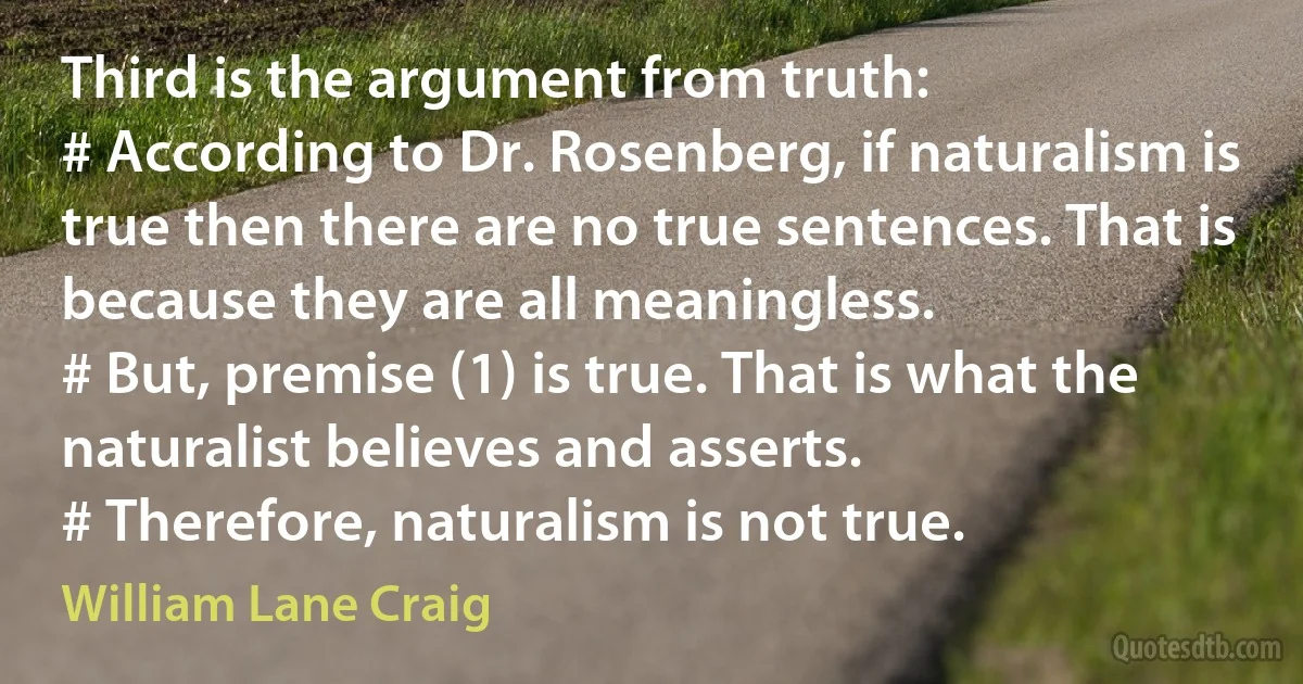 Third is the argument from truth:
# According to Dr. Rosenberg, if naturalism is true then there are no true sentences. That is because they are all meaningless.
# But, premise (1) is true. That is what the naturalist believes and asserts.
# Therefore, naturalism is not true. (William Lane Craig)