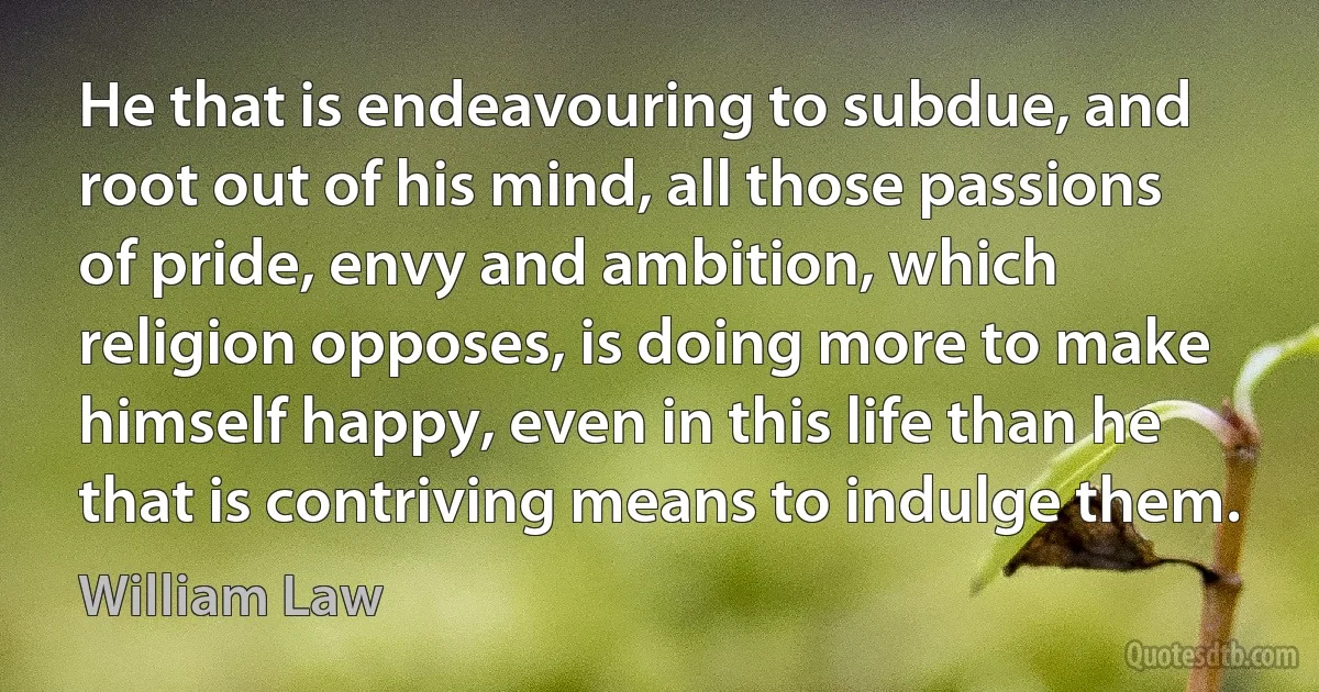 He that is endeavouring to subdue, and root out of his mind, all those passions of pride, envy and ambition, which religion opposes, is doing more to make himself happy, even in this life than he that is contriving means to indulge them. (William Law)