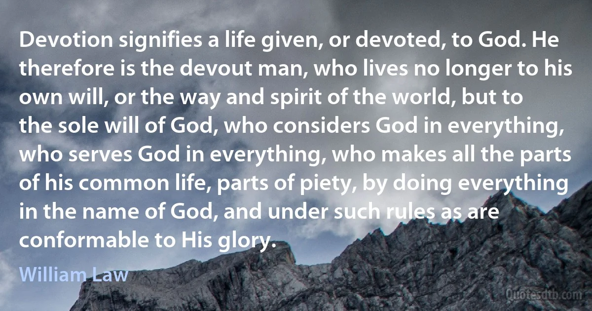 Devotion signifies a life given, or devoted, to God. He therefore is the devout man, who lives no longer to his own will, or the way and spirit of the world, but to the sole will of God, who considers God in everything, who serves God in everything, who makes all the parts of his common life, parts of piety, by doing everything in the name of God, and under such rules as are conformable to His glory. (William Law)