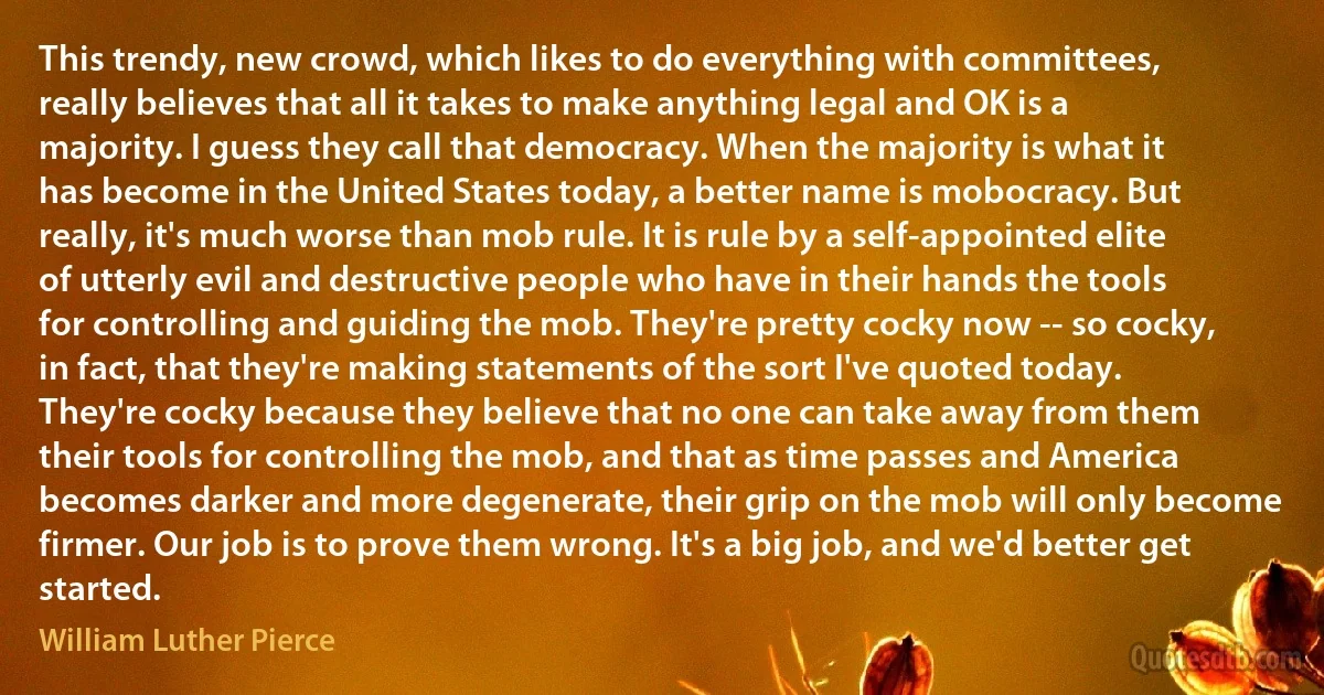 This trendy, new crowd, which likes to do everything with committees, really believes that all it takes to make anything legal and OK is a majority. I guess they call that democracy. When the majority is what it has become in the United States today, a better name is mobocracy. But really, it's much worse than mob rule. It is rule by a self-appointed elite of utterly evil and destructive people who have in their hands the tools for controlling and guiding the mob. They're pretty cocky now -- so cocky, in fact, that they're making statements of the sort I've quoted today. They're cocky because they believe that no one can take away from them their tools for controlling the mob, and that as time passes and America becomes darker and more degenerate, their grip on the mob will only become firmer. Our job is to prove them wrong. It's a big job, and we'd better get started. (William Luther Pierce)