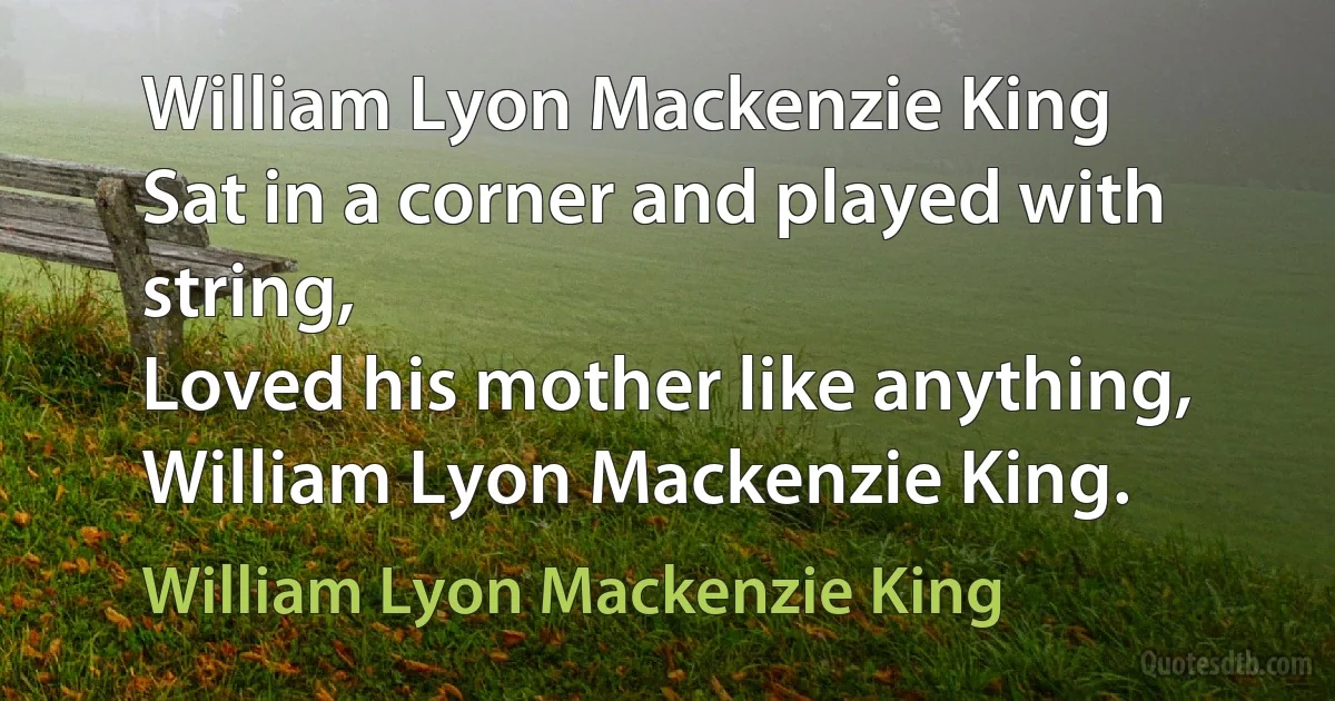 William Lyon Mackenzie King
Sat in a corner and played with string,
Loved his mother like anything,
William Lyon Mackenzie King. (William Lyon Mackenzie King)