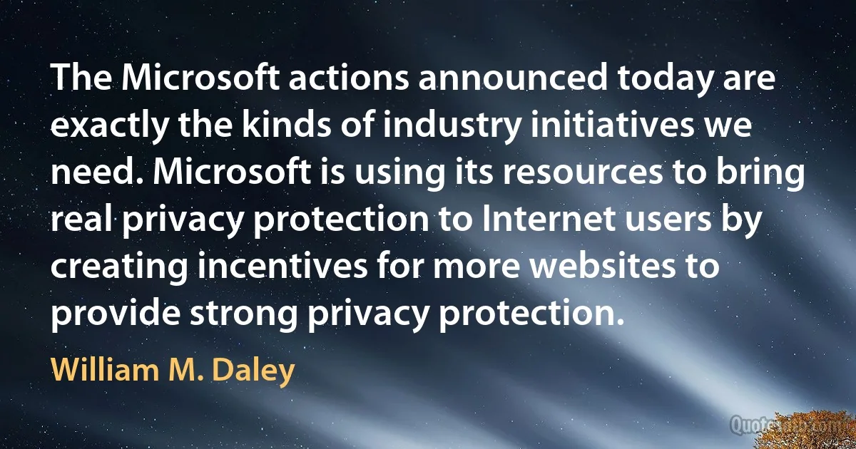 The Microsoft actions announced today are exactly the kinds of industry initiatives we need. Microsoft is using its resources to bring real privacy protection to Internet users by creating incentives for more websites to provide strong privacy protection. (William M. Daley)