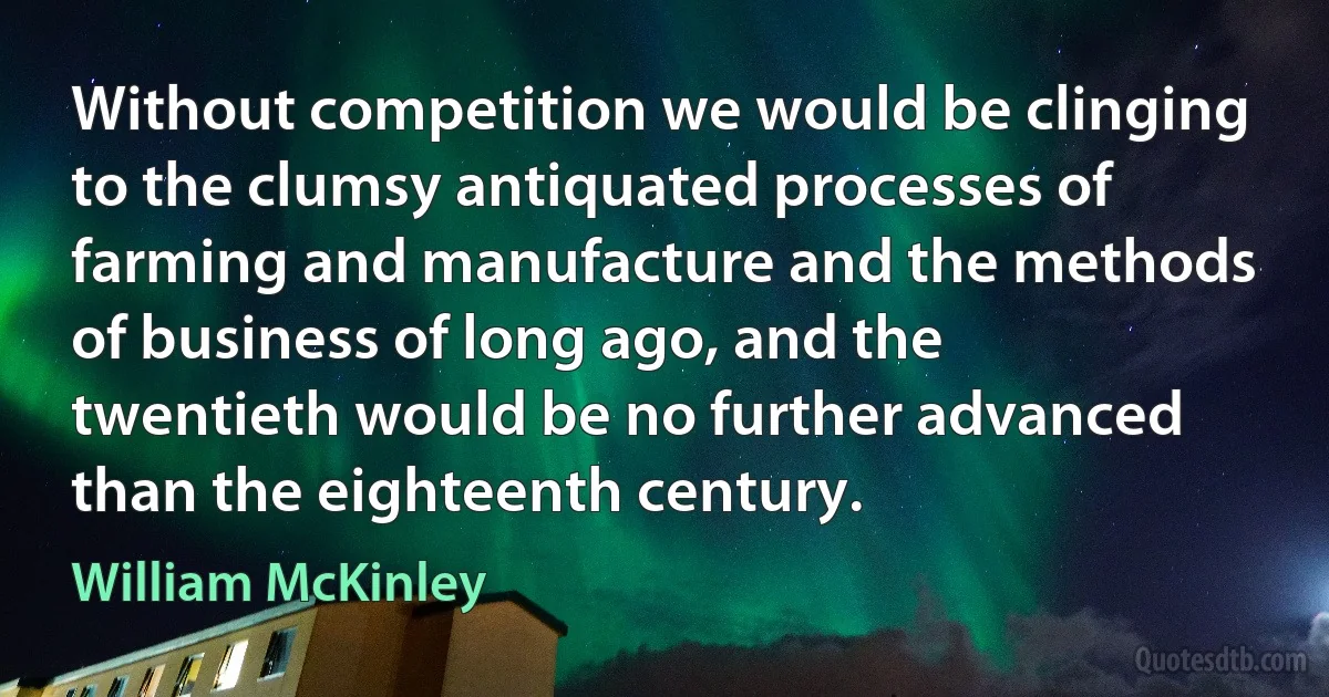 Without competition we would be clinging to the clumsy antiquated processes of farming and manufacture and the methods of business of long ago, and the twentieth would be no further advanced than the eighteenth century. (William McKinley)