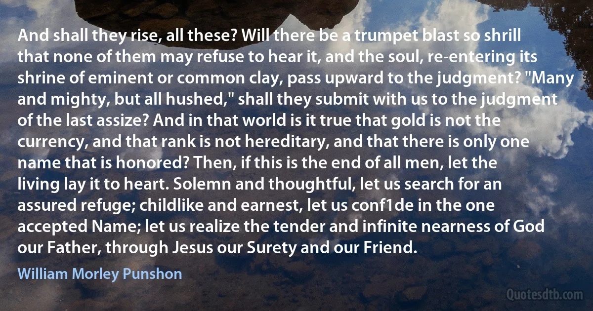 And shall they rise, all these? Will there be a trumpet blast so shrill that none of them may refuse to hear it, and the soul, re-entering its shrine of eminent or common clay, pass upward to the judgment? "Many and mighty, but all hushed," shall they submit with us to the judgment of the last assize? And in that world is it true that gold is not the currency, and that rank is not hereditary, and that there is only one name that is honored? Then, if this is the end of all men, let the living lay it to heart. Solemn and thoughtful, let us search for an assured refuge; childlike and earnest, let us conf1de in the one accepted Name; let us realize the tender and infinite nearness of God our Father, through Jesus our Surety and our Friend. (William Morley Punshon)