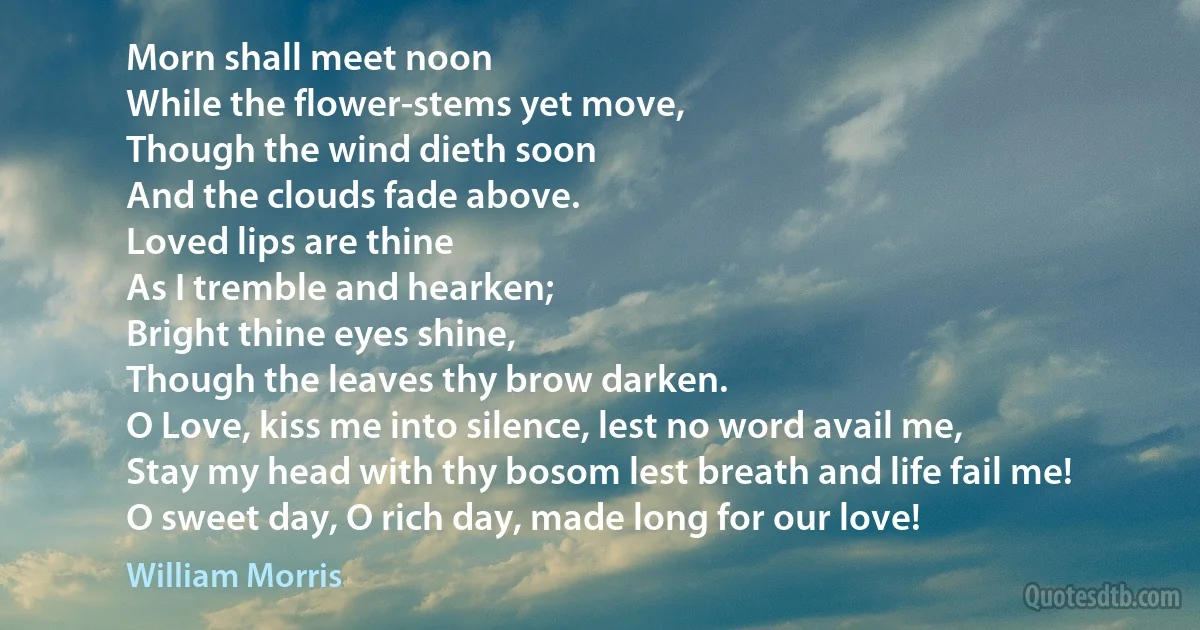 Morn shall meet noon
While the flower-stems yet move,
Though the wind dieth soon
And the clouds fade above.
Loved lips are thine
As I tremble and hearken;
Bright thine eyes shine,
Though the leaves thy brow darken.
O Love, kiss me into silence, lest no word avail me,
Stay my head with thy bosom lest breath and life fail me!
O sweet day, O rich day, made long for our love! (William Morris)