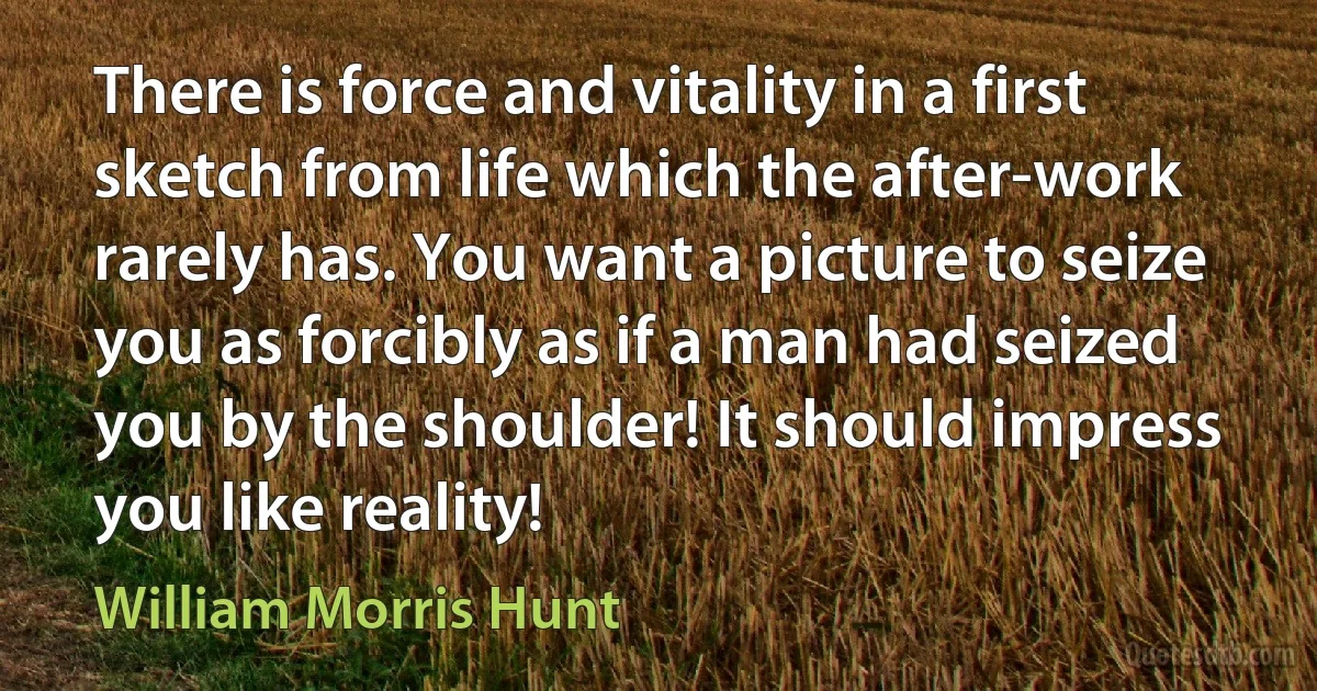 There is force and vitality in a first sketch from life which the after-work rarely has. You want a picture to seize you as forcibly as if a man had seized you by the shoulder! It should impress you like reality! (William Morris Hunt)