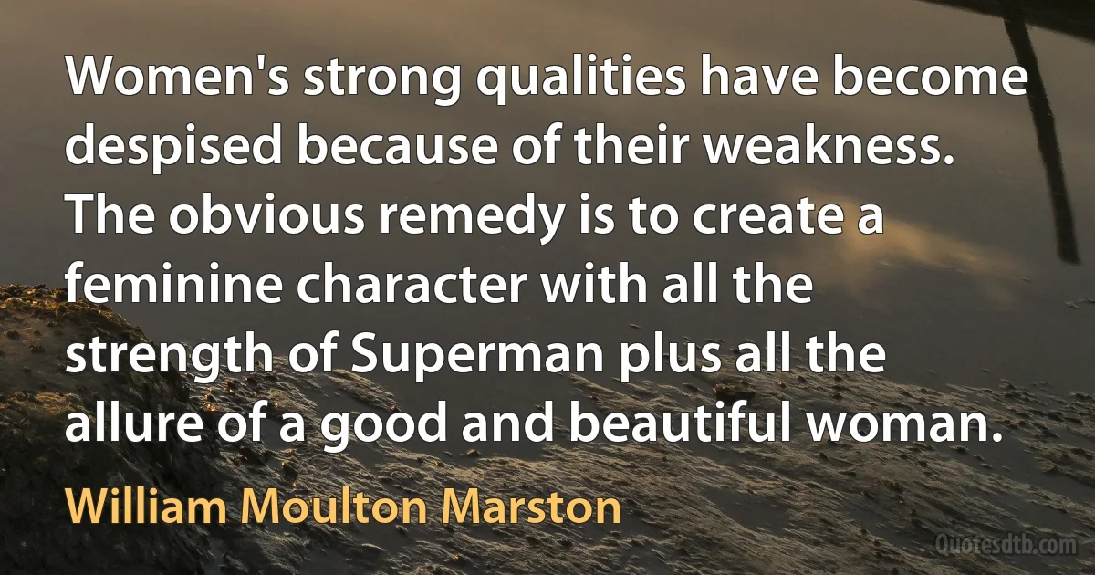 Women's strong qualities have become despised because of their weakness. The obvious remedy is to create a feminine character with all the strength of Superman plus all the allure of a good and beautiful woman. (William Moulton Marston)