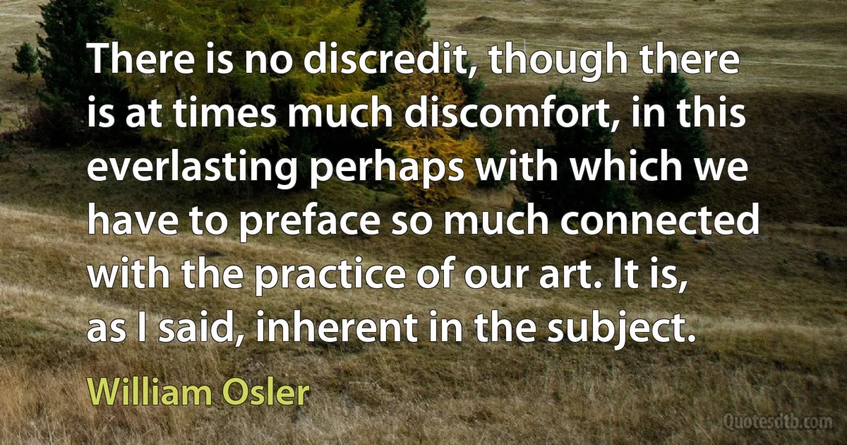 There is no discredit, though there is at times much discomfort, in this everlasting perhaps with which we have to preface so much connected with the practice of our art. It is, as I said, inherent in the subject. (William Osler)