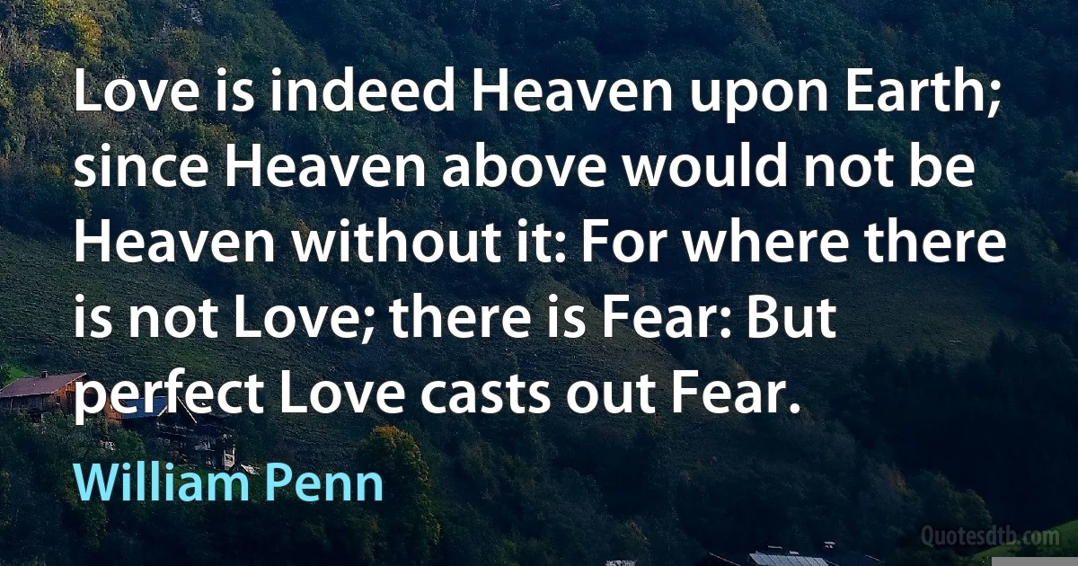 Love is indeed Heaven upon Earth; since Heaven above would not be Heaven without it: For where there is not Love; there is Fear: But perfect Love casts out Fear. (William Penn)