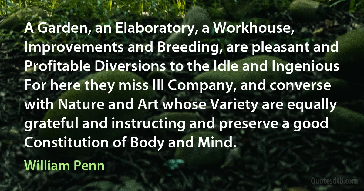 A Garden, an Elaboratory, a Workhouse, Improvements and Breeding, are pleasant and Profitable Diversions to the Idle and Ingenious For here they miss Ill Company, and converse with Nature and Art whose Variety are equally grateful and instructing and preserve a good Constitution of Body and Mind. (William Penn)