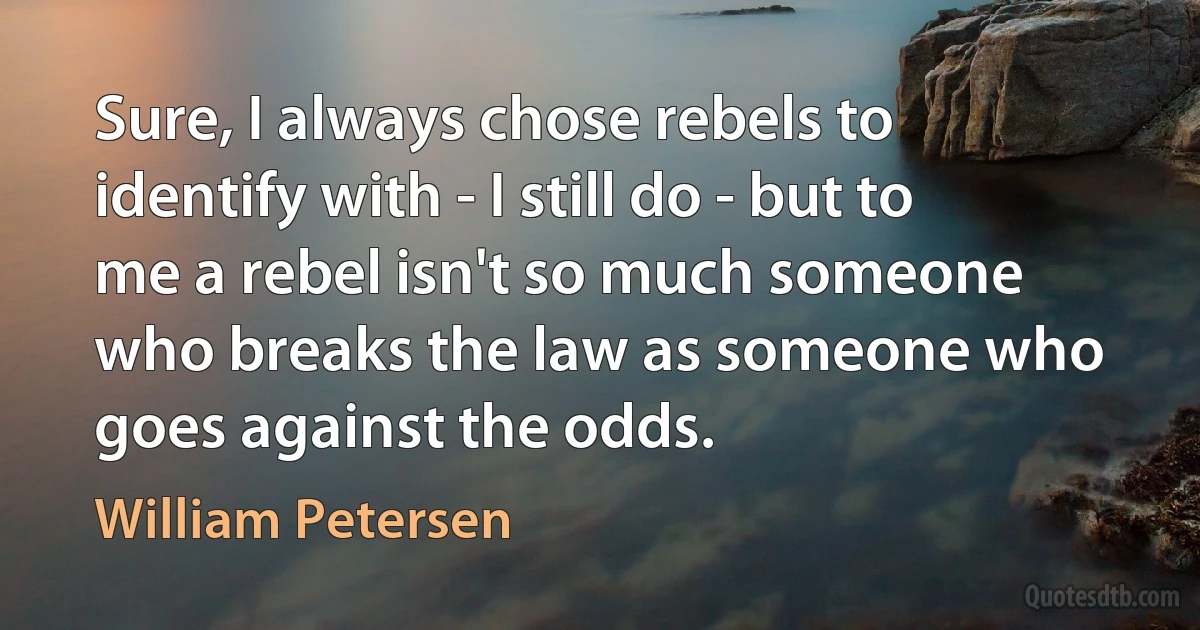 Sure, I always chose rebels to identify with - I still do - but to me a rebel isn't so much someone who breaks the law as someone who goes against the odds. (William Petersen)