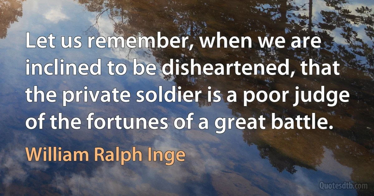 Let us remember, when we are inclined to be disheartened, that the private soldier is a poor judge of the fortunes of a great battle. (William Ralph Inge)