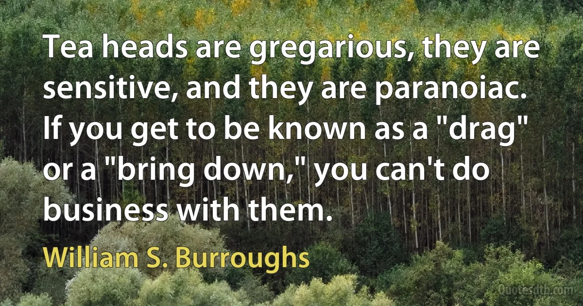 Tea heads are gregarious, they are sensitive, and they are paranoiac. If you get to be known as a "drag" or a "bring down," you can't do business with them. (William S. Burroughs)