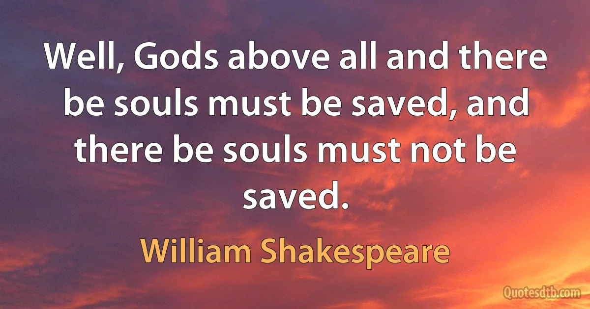 Well, Gods above all and there be souls must be saved, and there be souls must not be saved. (William Shakespeare)