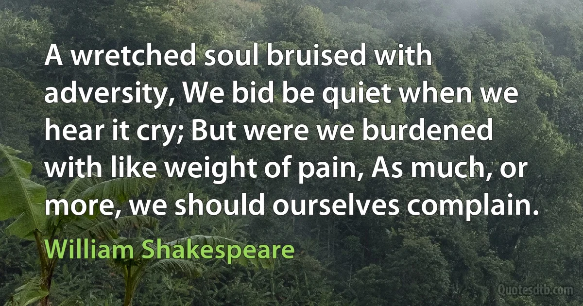 A wretched soul bruised with adversity, We bid be quiet when we hear it cry; But were we burdened with like weight of pain, As much, or more, we should ourselves complain. (William Shakespeare)