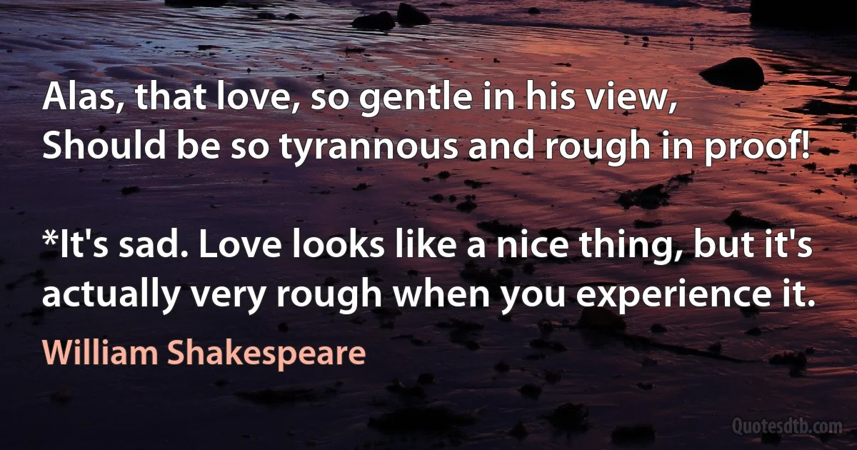 Alas, that love, so gentle in his view,
Should be so tyrannous and rough in proof!

*It's sad. Love looks like a nice thing, but it's actually very rough when you experience it. (William Shakespeare)