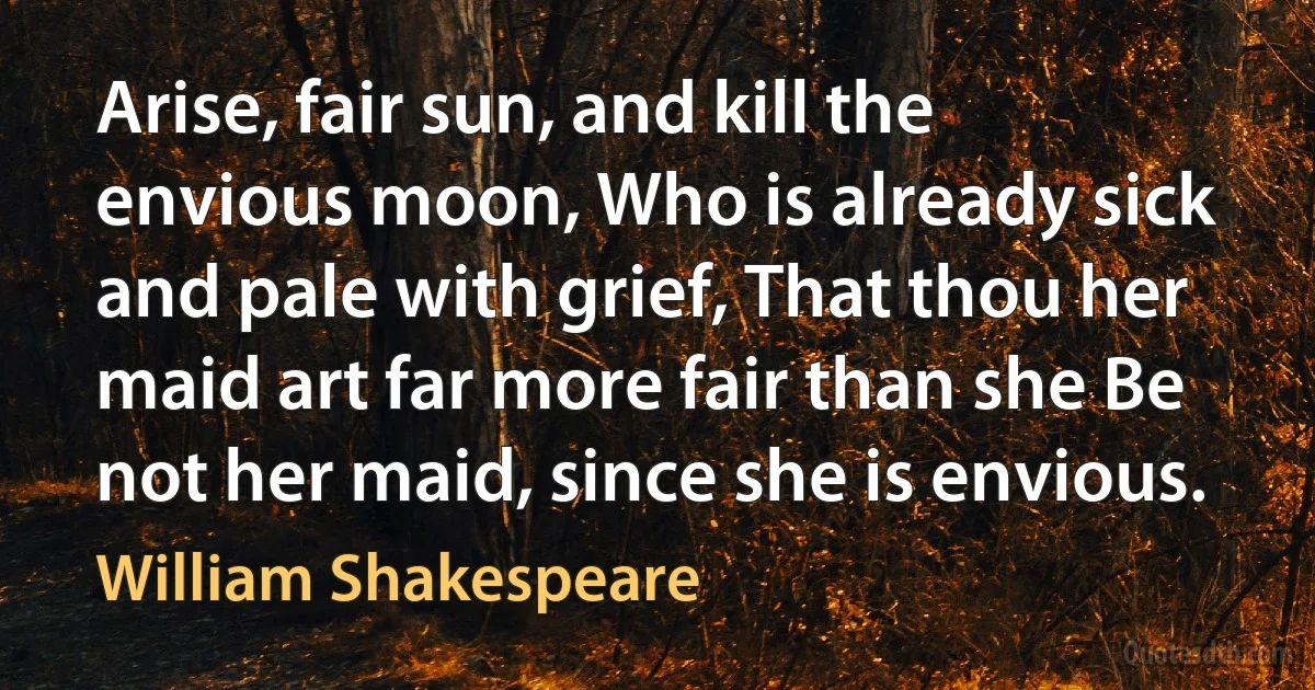 Arise, fair sun, and kill the envious moon, Who is already sick and pale with grief, That thou her maid art far more fair than she Be not her maid, since she is envious. (William Shakespeare)