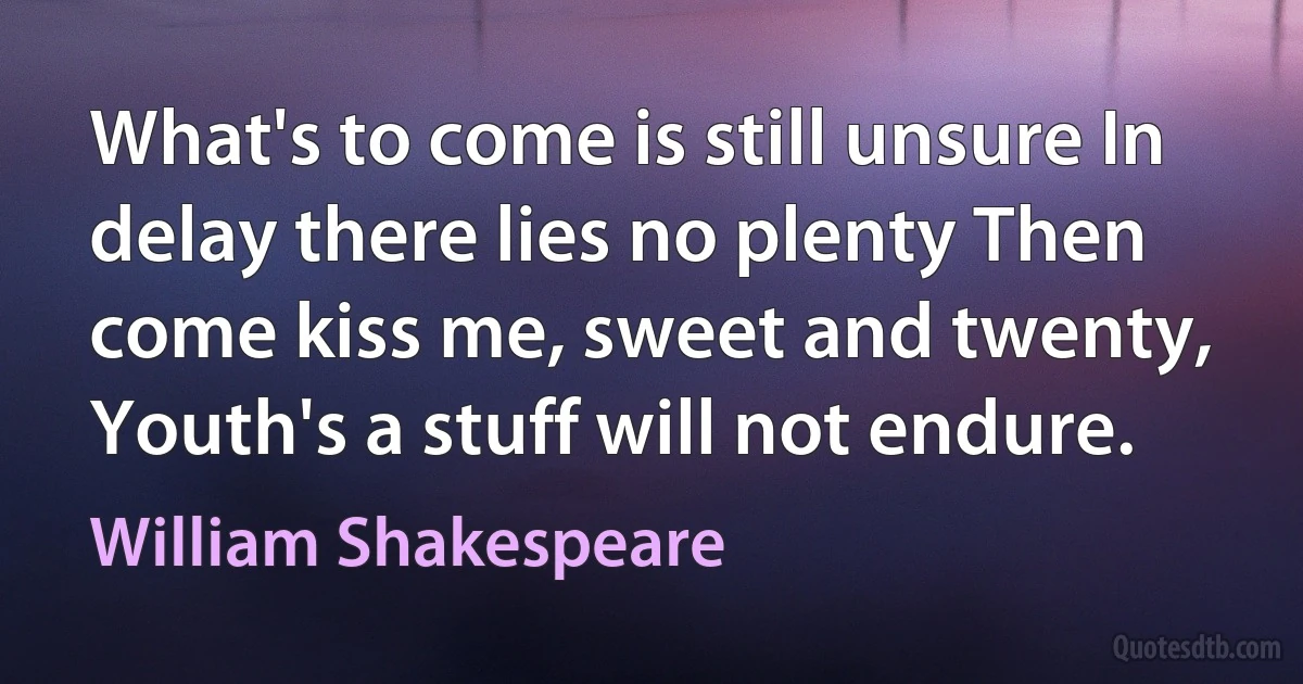 What's to come is still unsure In delay there lies no plenty Then come kiss me, sweet and twenty, Youth's a stuff will not endure. (William Shakespeare)