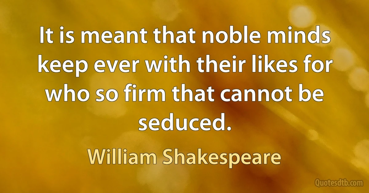 It is meant that noble minds keep ever with their likes for who so firm that cannot be seduced. (William Shakespeare)