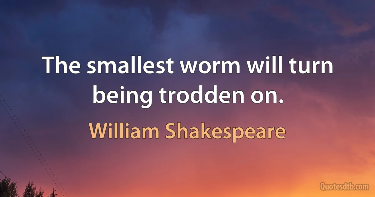 The smallest worm will turn being trodden on. (William Shakespeare)