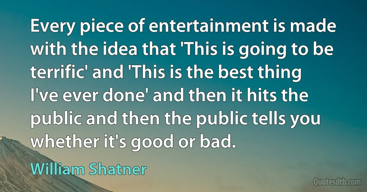 Every piece of entertainment is made with the idea that 'This is going to be terrific' and 'This is the best thing I've ever done' and then it hits the public and then the public tells you whether it's good or bad. (William Shatner)