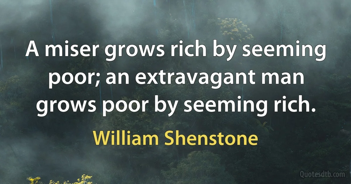 A miser grows rich by seeming poor; an extravagant man grows poor by seeming rich. (William Shenstone)