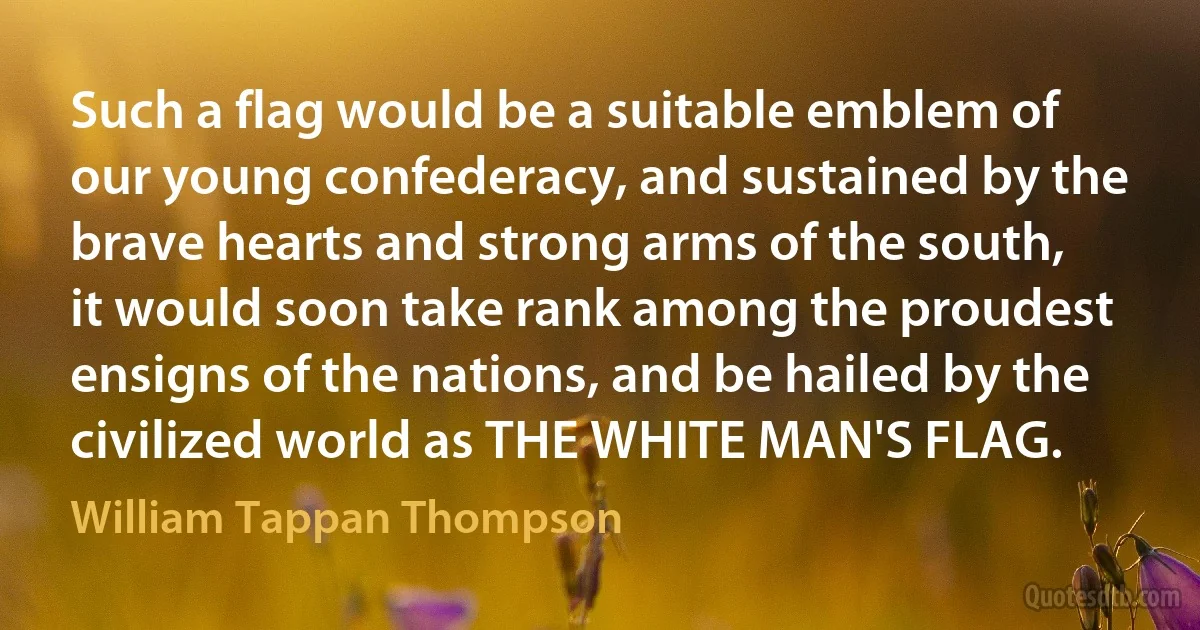 Such a flag would be a suitable emblem of our young confederacy, and sustained by the brave hearts and strong arms of the south, it would soon take rank among the proudest ensigns of the nations, and be hailed by the civilized world as THE WHITE MAN'S FLAG. (William Tappan Thompson)