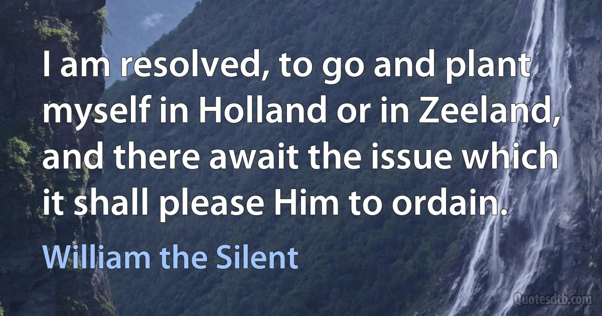 I am resolved, to go and plant myself in Holland or in Zeeland, and there await the issue which it shall please Him to ordain. (William the Silent)