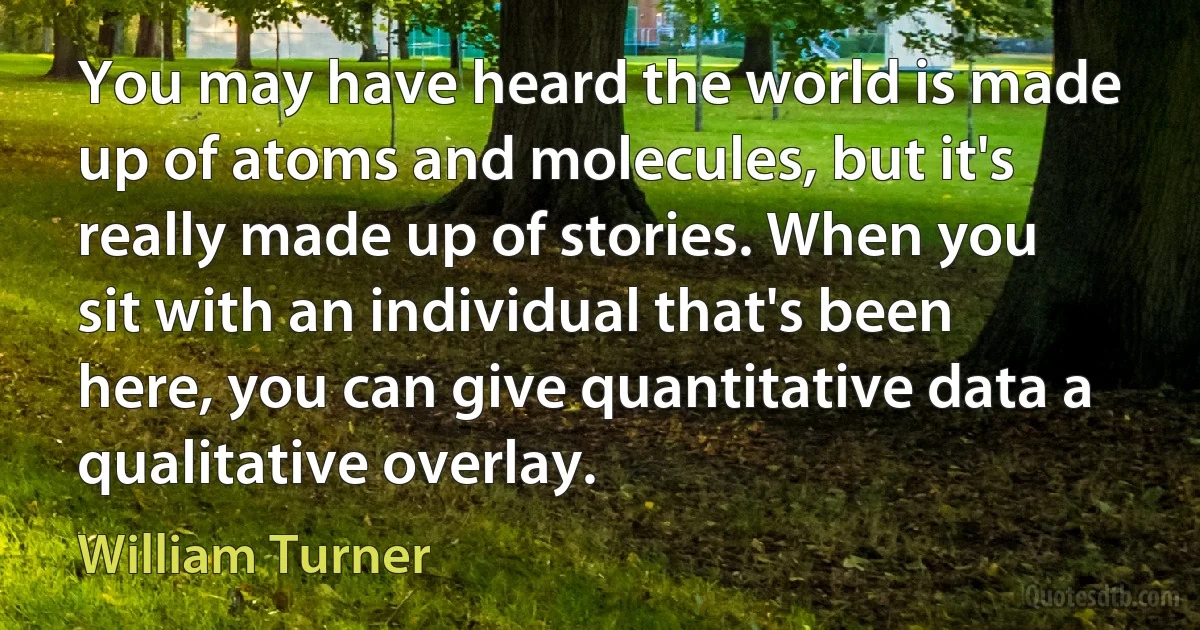 You may have heard the world is made up of atoms and molecules, but it's really made up of stories. When you sit with an individual that's been here, you can give quantitative data a qualitative overlay. (William Turner)