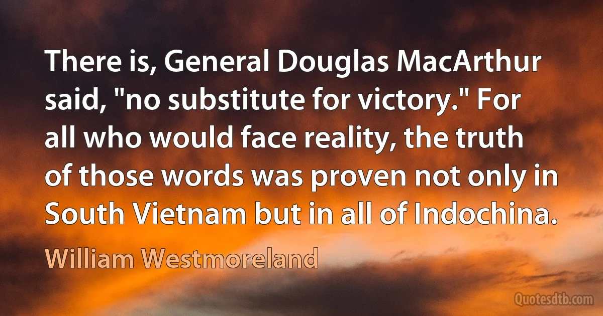 There is, General Douglas MacArthur said, "no substitute for victory." For all who would face reality, the truth of those words was proven not only in South Vietnam but in all of Indochina. (William Westmoreland)