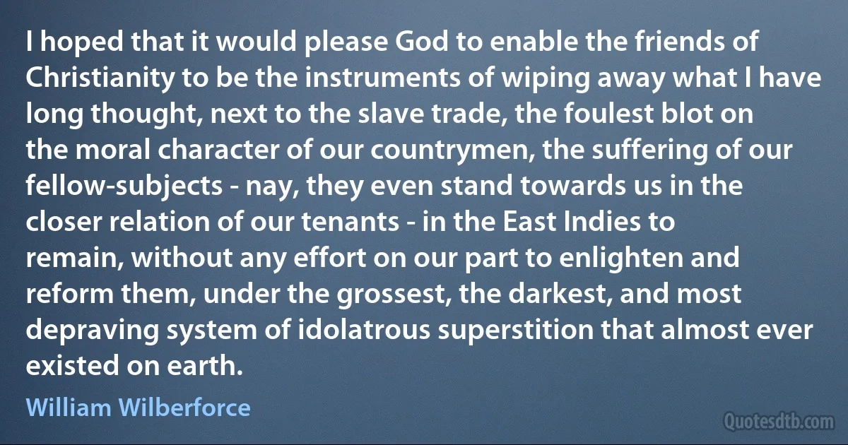 I hoped that it would please God to enable the friends of Christianity to be the instruments of wiping away what I have long thought, next to the slave trade, the foulest blot on the moral character of our countrymen, the suffering of our fellow-subjects - nay, they even stand towards us in the closer relation of our tenants - in the East Indies to remain, without any effort on our part to enlighten and reform them, under the grossest, the darkest, and most depraving system of idolatrous superstition that almost ever existed on earth. (William Wilberforce)