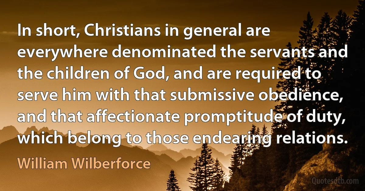 In short, Christians in general are everywhere denominated the servants and the children of God, and are required to serve him with that submissive obedience, and that affectionate promptitude of duty, which belong to those endearing relations. (William Wilberforce)