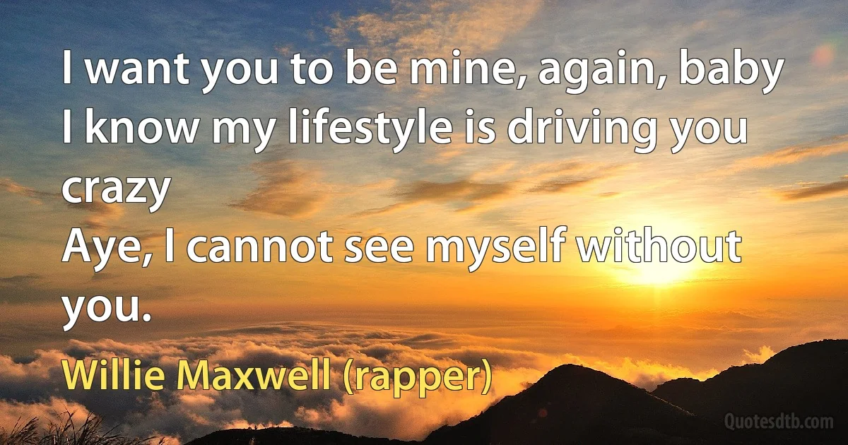 I want you to be mine, again, baby
I know my lifestyle is driving you crazy
Aye, I cannot see myself without you. (Willie Maxwell (rapper))