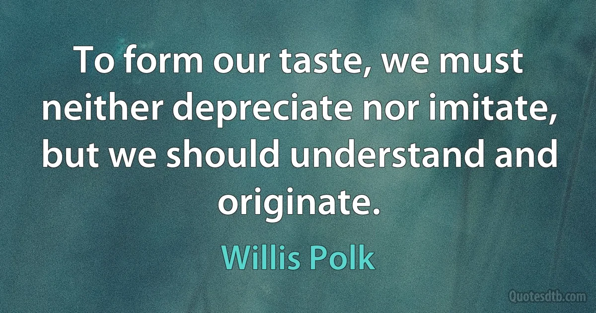 To form our taste, we must neither depreciate nor imitate, but we should understand and originate. (Willis Polk)