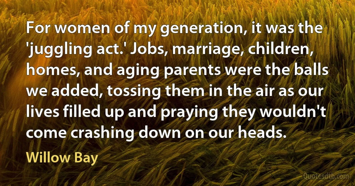 For women of my generation, it was the 'juggling act.' Jobs, marriage, children, homes, and aging parents were the balls we added, tossing them in the air as our lives filled up and praying they wouldn't come crashing down on our heads. (Willow Bay)