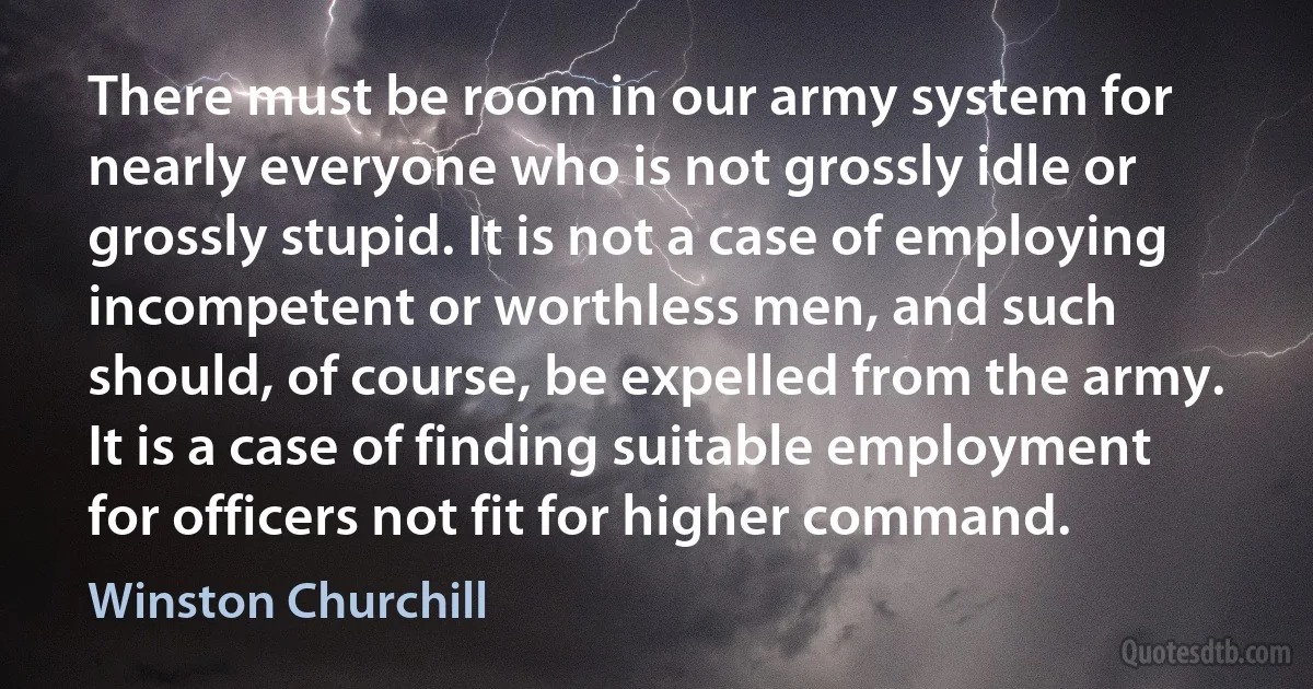 There must be room in our army system for nearly everyone who is not grossly idle or grossly stupid. It is not a case of employing incompetent or worthless men, and such should, of course, be expelled from the army. It is a case of finding suitable employment for officers not fit for higher command. (Winston Churchill)