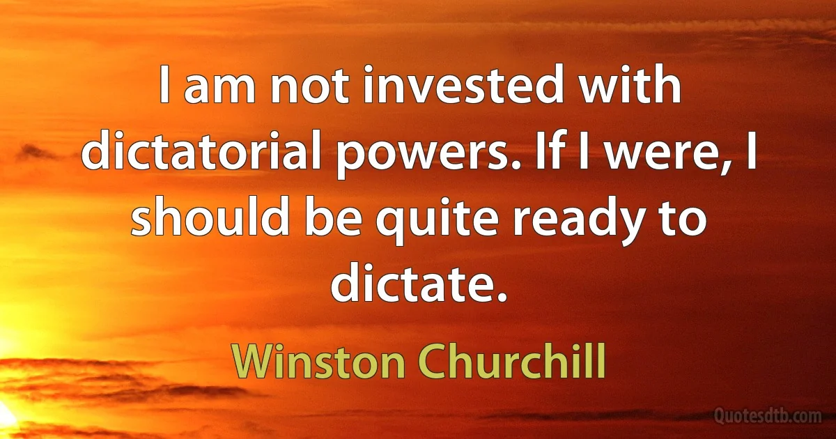 I am not invested with dictatorial powers. If I were, I should be quite ready to dictate. (Winston Churchill)