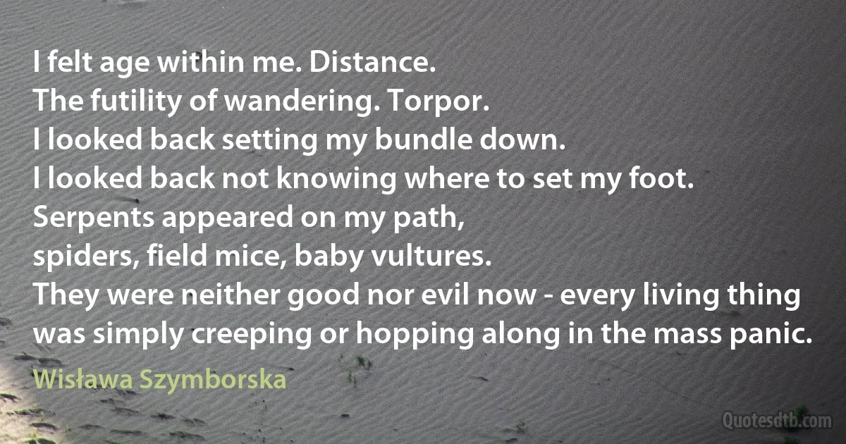 I felt age within me. Distance.
The futility of wandering. Torpor.
I looked back setting my bundle down.
I looked back not knowing where to set my foot.
Serpents appeared on my path,
spiders, field mice, baby vultures.
They were neither good nor evil now - every living thing
was simply creeping or hopping along in the mass panic. (Wisława Szymborska)