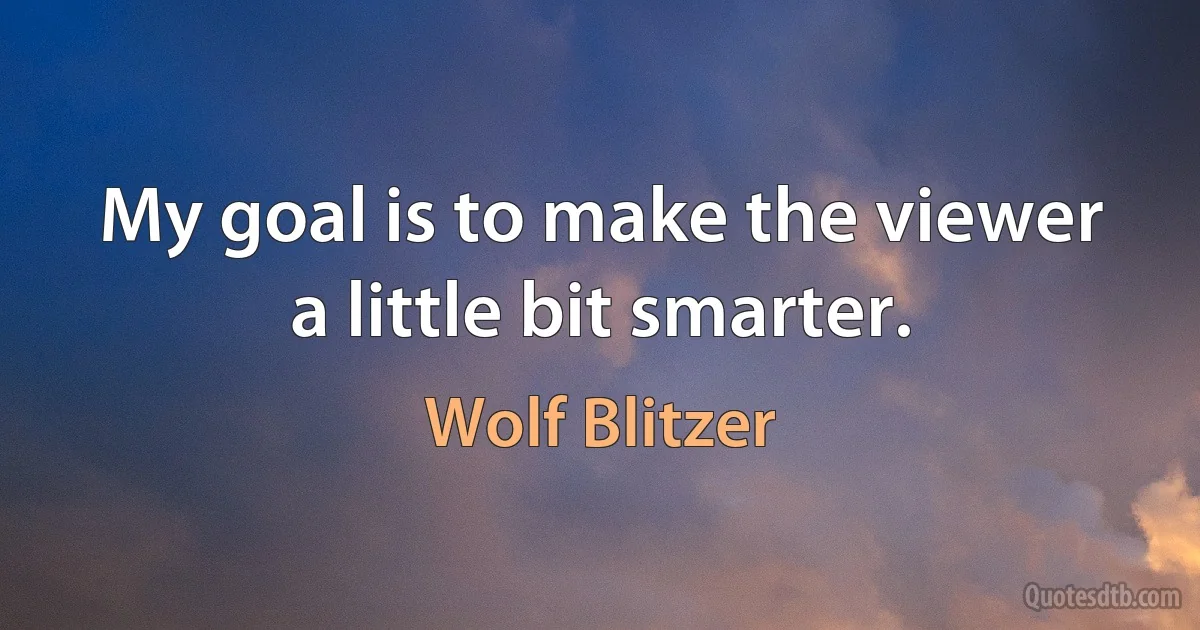 My goal is to make the viewer a little bit smarter. (Wolf Blitzer)