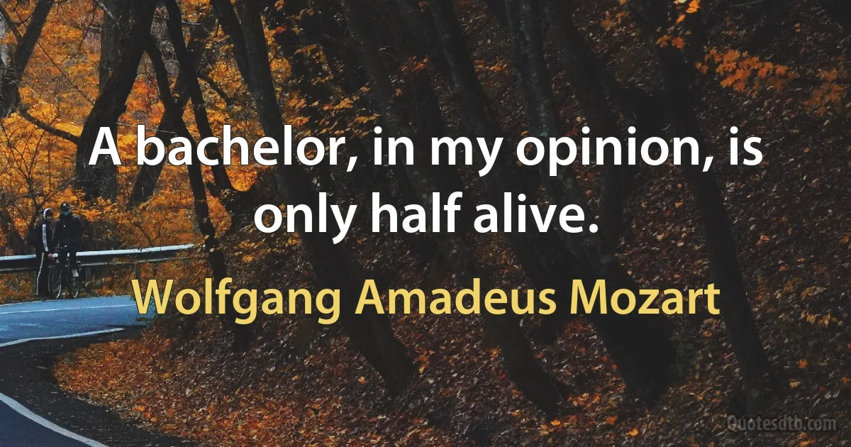 A bachelor, in my opinion, is only half alive. (Wolfgang Amadeus Mozart)