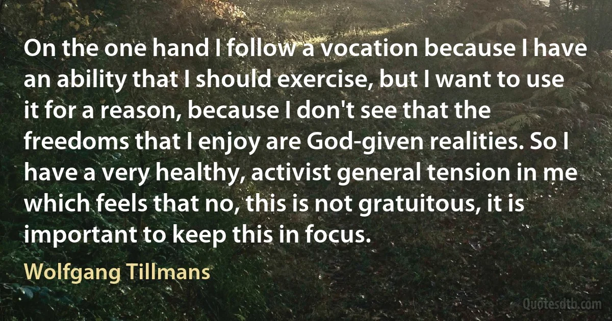 On the one hand I follow a vocation because I have an ability that I should exercise, but I want to use it for a reason, because I don't see that the freedoms that I enjoy are God-given realities. So I have a very healthy, activist general tension in me which feels that no, this is not gratuitous, it is important to keep this in focus. (Wolfgang Tillmans)