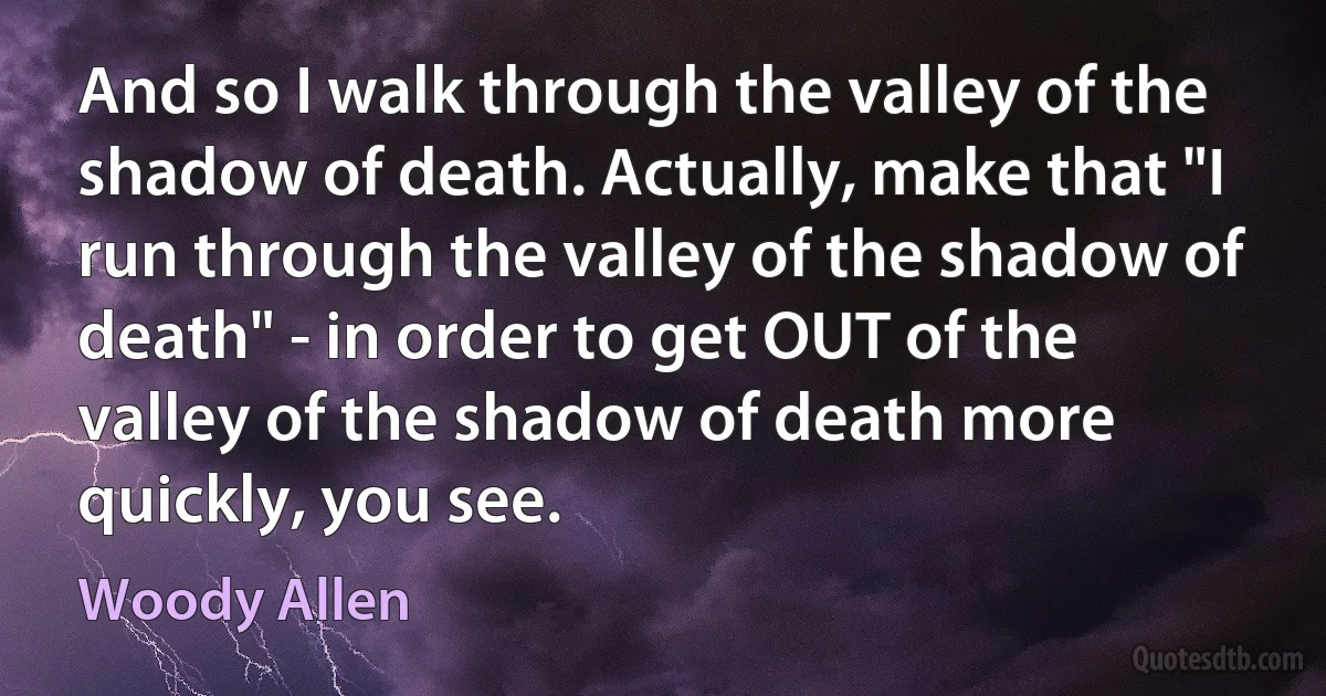 And so I walk through the valley of the shadow of death. Actually, make that "I run through the valley of the shadow of death" - in order to get OUT of the valley of the shadow of death more quickly, you see. (Woody Allen)