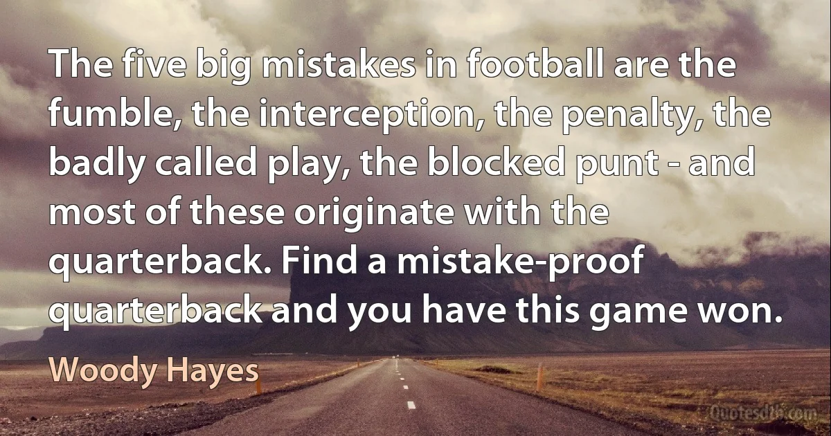 The five big mistakes in football are the fumble, the interception, the penalty, the badly called play, the blocked punt - and most of these originate with the quarterback. Find a mistake-proof quarterback and you have this game won. (Woody Hayes)